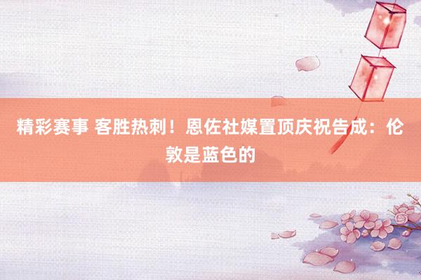 精彩赛事 客胜热刺！恩佐社媒置顶庆祝告成：伦敦是蓝色的