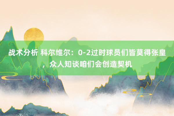 战术分析 科尔维尔：0-2过时球员们皆莫得张皇，众人知谈咱们会创造契机