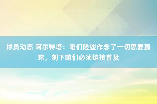 球员动态 阿尔特塔：咱们险些作念了一切思要赢球，刻下咱们必须链接普及