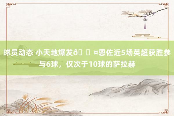 球员动态 小天地爆发😤恩佐近5场英超获胜参与6球，仅次于10球的萨拉赫