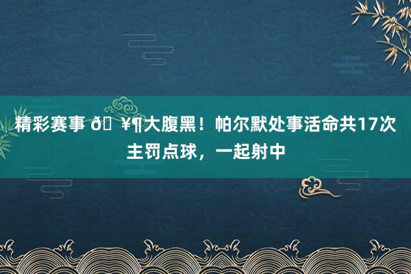 精彩赛事 🥶大腹黑！帕尔默处事活命共17次主罚点球，一起射中