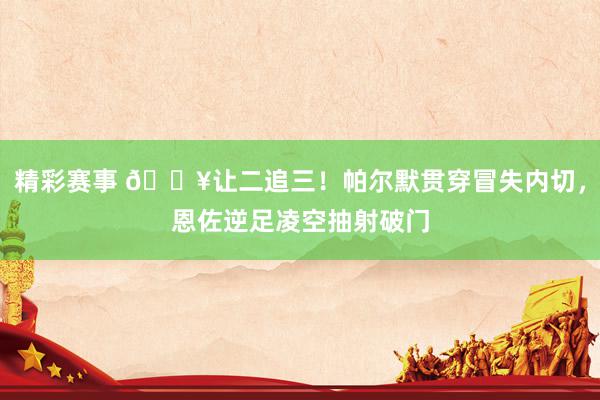 精彩赛事 💥让二追三！帕尔默贯穿冒失内切，恩佐逆足凌空抽射破门