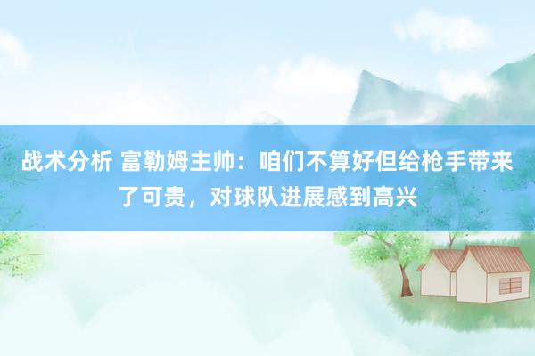 战术分析 富勒姆主帅：咱们不算好但给枪手带来了可贵，对球队进展感到高兴