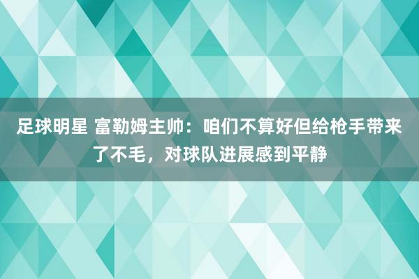 足球明星 富勒姆主帅：咱们不算好但给枪手带来了不毛，对球队进展感到平静