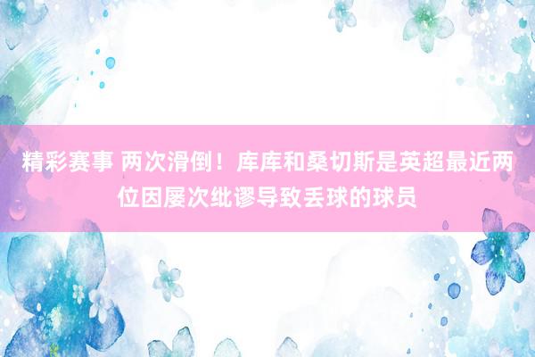 精彩赛事 两次滑倒！库库和桑切斯是英超最近两位因屡次纰谬导致丢球的球员