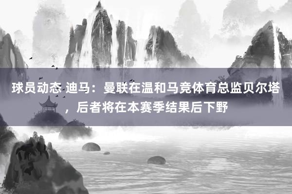 球员动态 迪马：曼联在温和马竞体育总监贝尔塔，后者将在本赛季结果后下野