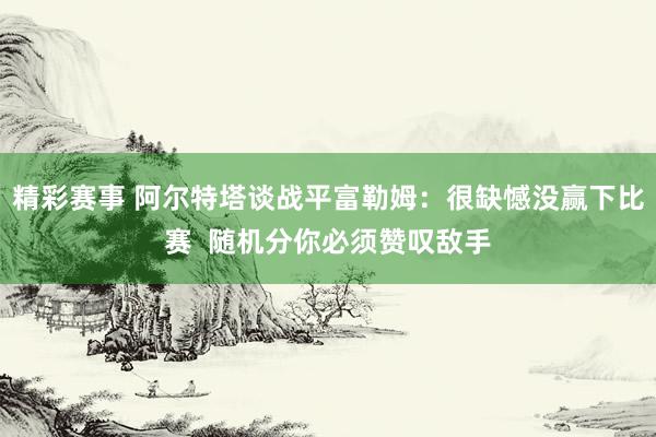 精彩赛事 阿尔特塔谈战平富勒姆：很缺憾没赢下比赛  随机分你必须赞叹敌手