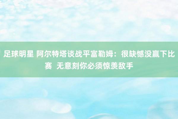 足球明星 阿尔特塔谈战平富勒姆：很缺憾没赢下比赛  无意刻你必须惊羡敌手