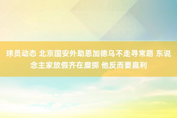 球员动态 北京国安外助恩加德乌不走寻常路 东说念主家放假齐在糜掷 他反而要赢利