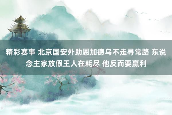 精彩赛事 北京国安外助恩加德乌不走寻常路 东说念主家放假王人在耗尽 他反而要赢利