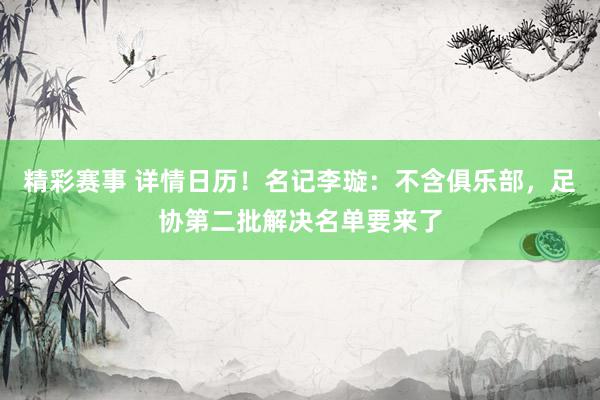 精彩赛事 详情日历！名记李璇：不含俱乐部，足协第二批解决名单要来了