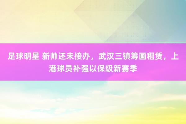 足球明星 新帅还未接办，武汉三镇筹画租赁，上港球员补强以保级新赛季