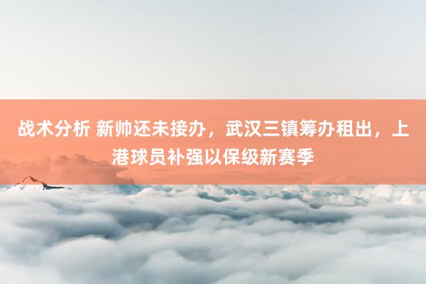 战术分析 新帅还未接办，武汉三镇筹办租出，上港球员补强以保级新赛季