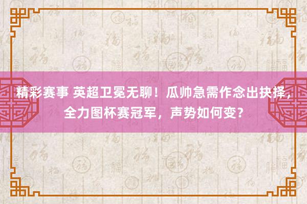 精彩赛事 英超卫冕无聊！瓜帅急需作念出抉择，全力图杯赛冠军，声势如何变？